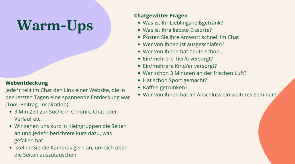 In dem Bild sind Beispiele von Warm-Up Aktivitäten wie „Chatgewitter Fragen“ und „Webentdeckung“ zu sehen. Die Chatgewitter Fragen sind kurz und einfach formuliert. Ein Beispiel ist die Frage, ob Personen an diesem Tag bereits Sport gemacht haben. Bei der Webentdeckung teilen alle einen Link von einer Website im Chat, die sie spannend finden. In Kleingruppen, findet ein Austausch zu den Seiten statt.