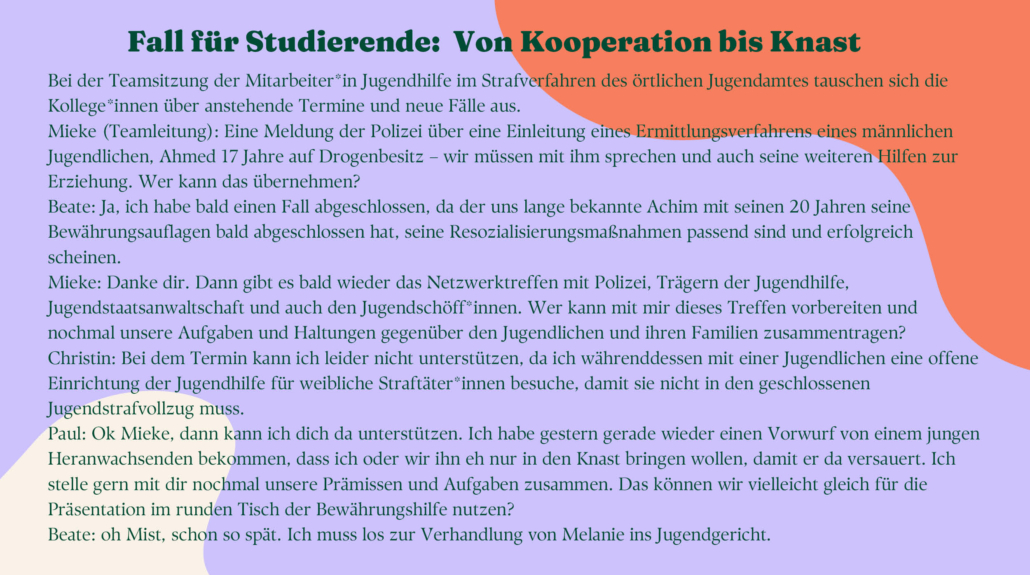 as Bild enthält ein Beispiel einer Teamsitzung der Jugendhilfe im Strafverfahren. Der ausführliche Dialog ist die Grundlage des problembasierten Lernens. Kolleg*innen besprechen anstehende Fälle. Die Kommunikation im Team ist offen und die Teammitglieder fragen sich gegenseitig, wer helfen kann und wer eher Hilfe benötigt. Informationen werden geteilt und in Absprache miteinander verteilt.Inhalt: Einleitung von Hilfen zur Erziehung bei Minderjährigem mit Drogenbesitz; Bewertung von Resozialisierungsmaßnahmen im anderen Fall; Netzwerktreffen mit Polizei, Jugendstaatstanwaltschaft, Trägern der Jugendhilfe vorbereiten, Haltung; offener Jugendstrafvollzug für junge Frau; Runder Tisch Bewährungshilfe; Verhandlung im Jugendgericht.